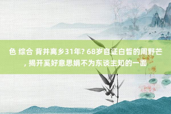 色 综合 背井离乡31年? 68岁自证白皙的周野芒, 揭开奚好意思娟不为东谈主知的一面