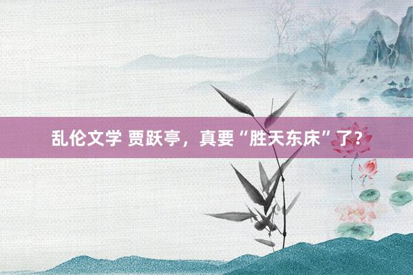乱伦文学 贾跃亭，真要“胜天东床”了？