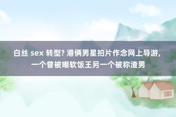 白丝 sex 转型? 港俩男星拍片作念网上导游, 一个曾被嘲软饭王另一个被称渣男