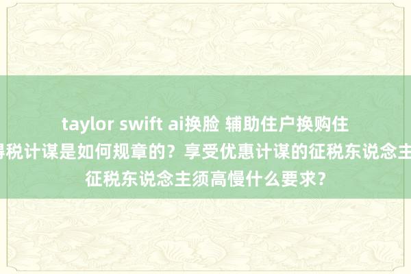 taylor swift ai换脸 辅助住户换购住房个东说念主所得税计谋是如何规章的？享受优惠计谋的征税东说念主须高慢什么要求？