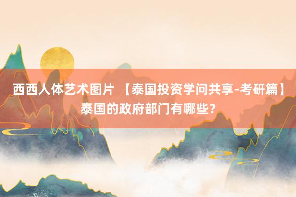 西西人体艺术图片 【泰国投资学问共享-考研篇】泰国的政府部门有哪些？