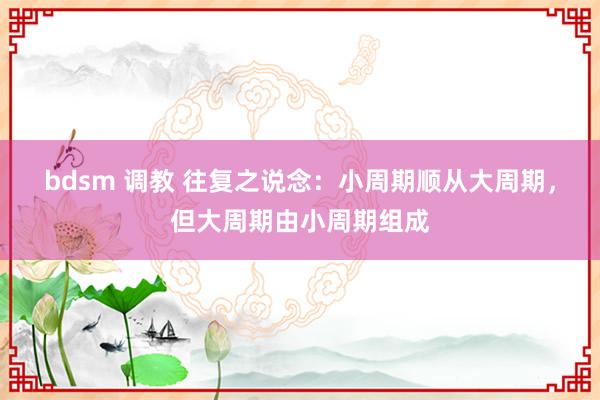 bdsm 调教 往复之说念：小周期顺从大周期，但大周期由小周期组成