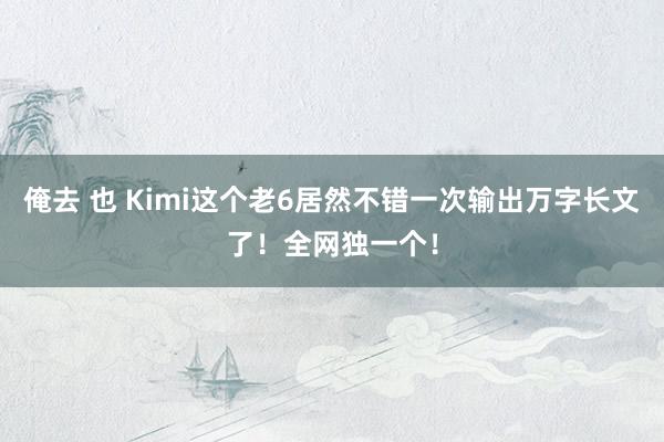 俺去 也 Kimi这个老6居然不错一次输出万字长文了！全网独一个！