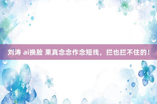 刘涛 ai换脸 果真念念作念短线,拦也拦不住的!