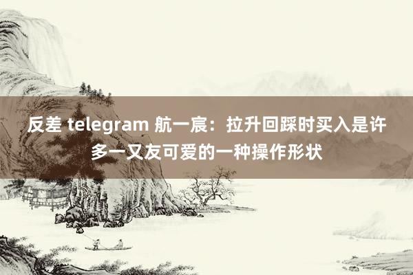 反差 telegram 航一宸:拉升回踩时买入是许多一又友可爱的一种操作形状