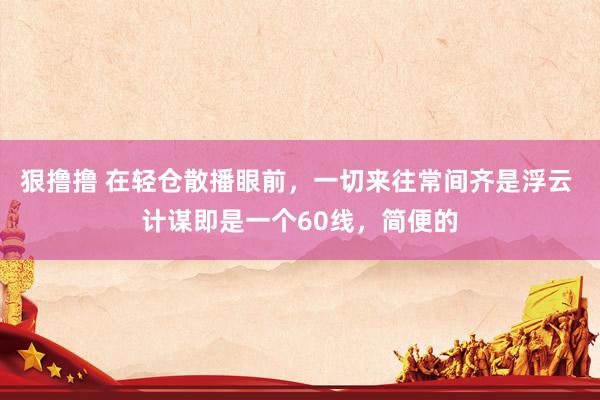 狠撸撸 在轻仓散播眼前,一切来往常间齐是浮云 计谋即是一个60线,简便的