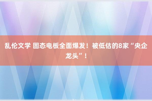 乱伦文学 固态电板全面爆发！被低估的8家“央企龙头”！