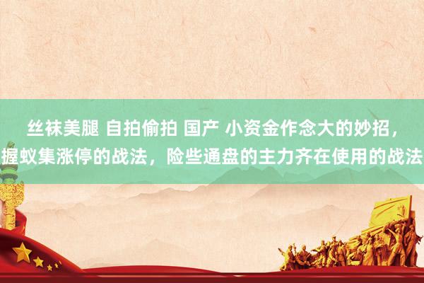 丝袜美腿 自拍偷拍 国产 小资金作念大的妙招，握蚁集涨停的战法，险些通盘的主力齐在使用的战法