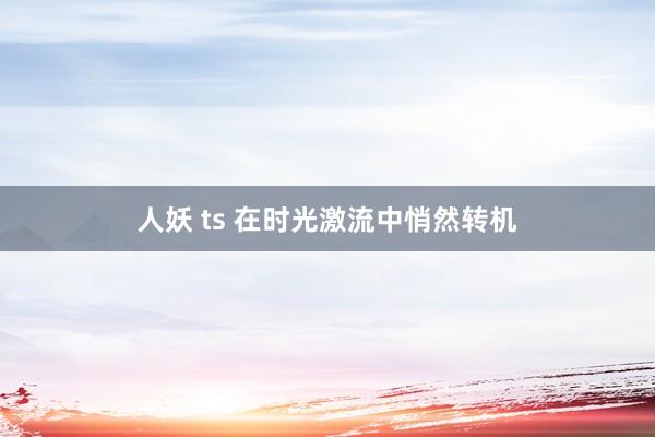 人妖 ts 在时光激流中悄然转机