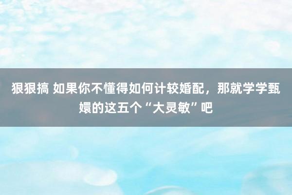 狠狠搞 如果你不懂得如何计较婚配，那就学学甄嬛的这五个“大灵敏”吧