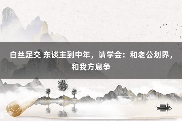 白丝足交 东谈主到中年，请学会：和老公划界，和我方息争