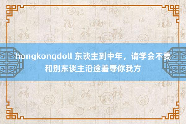 hongkongdoll 东谈主到中年，请学会不要和别东谈主沿途羞辱你我方
