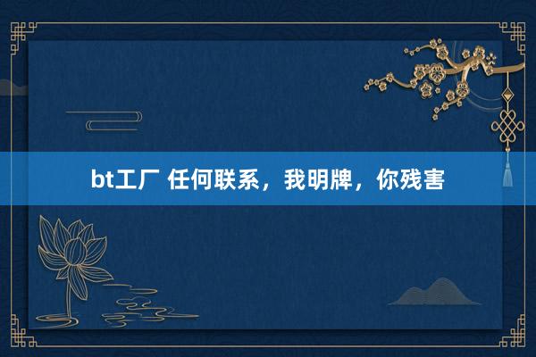 bt工厂 任何联系，我明牌，你残害