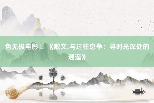 色无极电影 ​《散文.与过往息争：寻时光深处的逍遥》