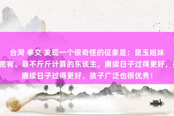 台灣 拳交 发现一个很奇怪的征象是：昆玉姐妹中阿谁最大方、最宽宥、最不斤斤计算的东谈主，赓续日子过得更好，孩子广泛也很优秀！