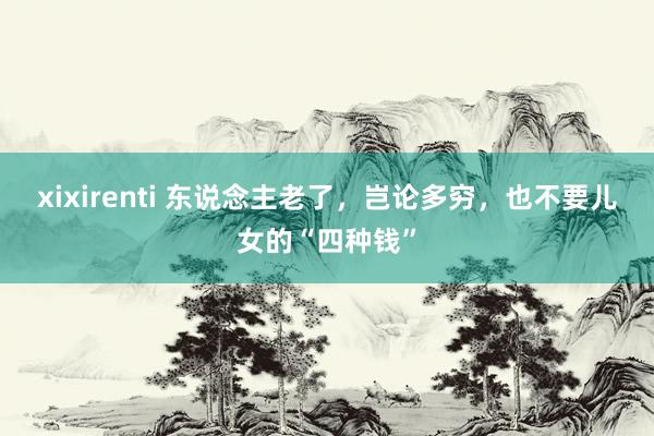 xixirenti 东说念主老了，岂论多穷，也不要儿女的“四种钱”