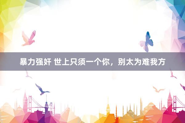 暴力强奸 世上只须一个你，别太为难我方