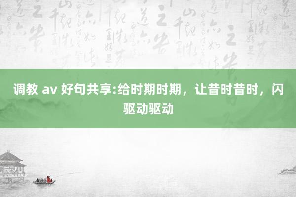 调教 av 好句共享:给时期时期，让昔时昔时，闪驱动驱动