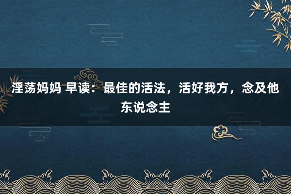 淫荡妈妈 早读：最佳的活法，活好我方，念及他东说念主
