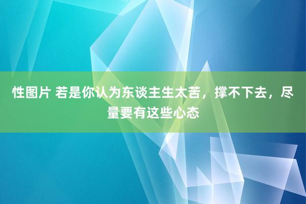 性图片 若是你认为东谈主生太苦，撑不下去，尽量要有这些心态