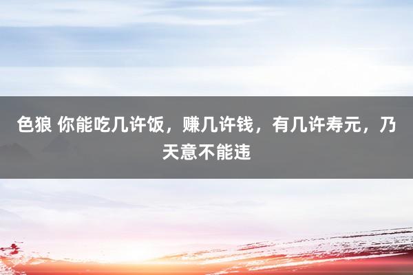 色狼 你能吃几许饭，赚几许钱，有几许寿元，乃天意不能违