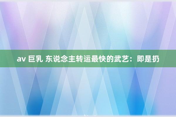 av 巨乳 东说念主转运最快的武艺：即是扔