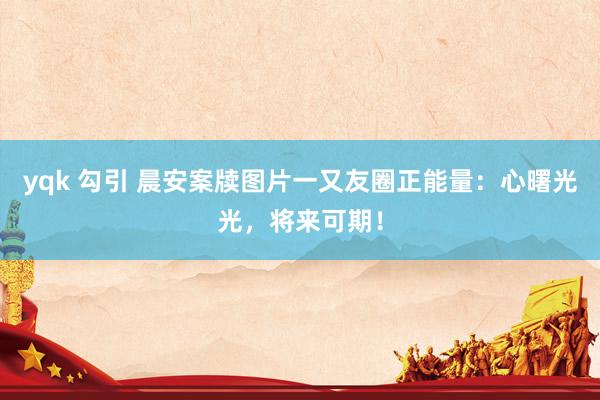 yqk 勾引 晨安案牍图片一又友圈正能量：心曙光光，将来可期！