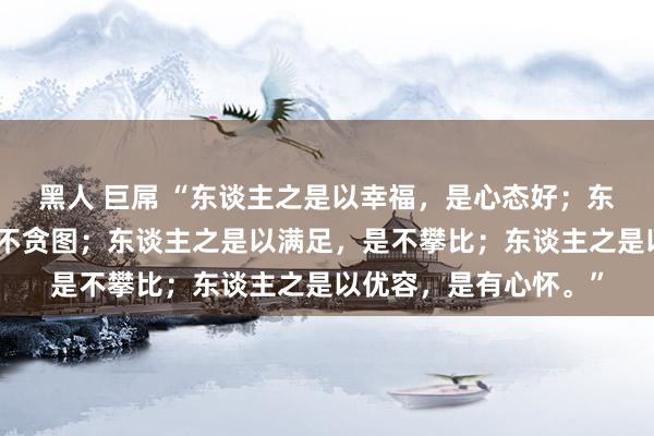 黑人 巨屌 “东谈主之是以幸福，是心态好；东谈主之是以感奋，是不贪图；东谈主之是以满足，是不攀比；东谈主之是以优容，是有心怀。”