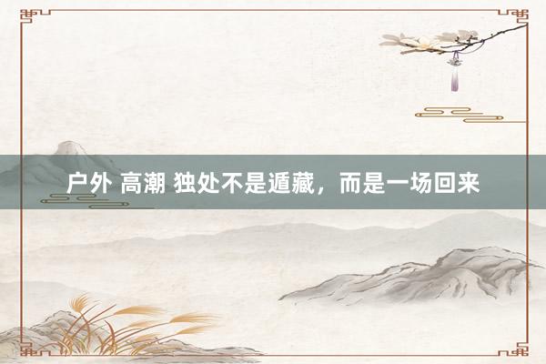 户外 高潮 独处不是遁藏，而是一场回来