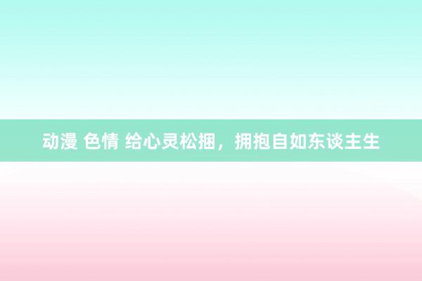 动漫 色情 给心灵松捆，拥抱自如东谈主生